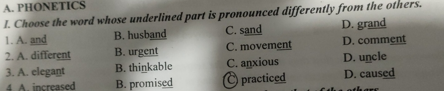 PHONETICS
I. Choose the word whose underlined part is pronounced differently from the others.
C. sand
1. A. and B. husband D. grand
C. movement D. comment
2. A. different B. urgent
3. A. elegant B. thinkable C. anxious
D. uncle
4. A. increased B. promised C) practiced
D. caused