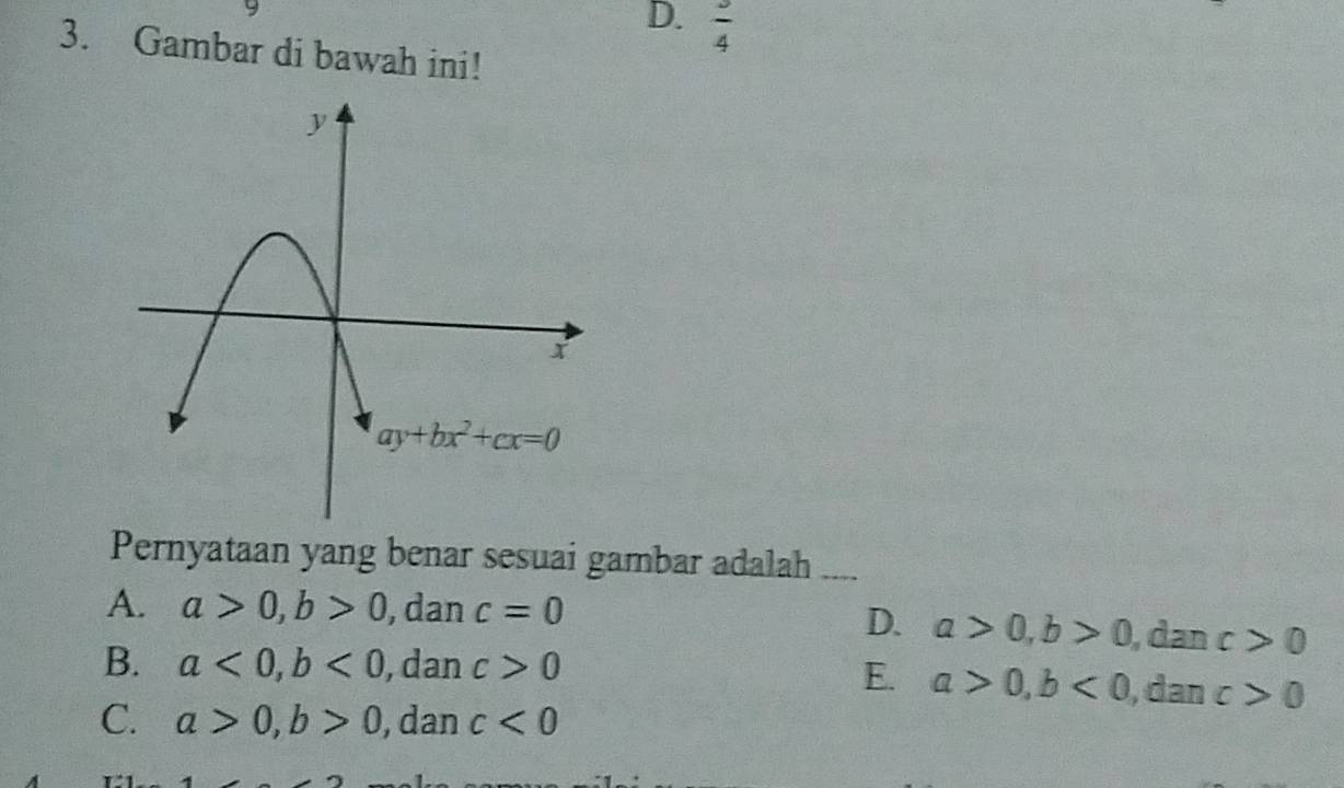 D.  3/4 
3. Gambar di bawah ini!
Pernyataan yang benar sesuai gambar adalah ...
A. a>0,b>0 , dan c=0
D. a>0,b>0 , dan c>0
B. a<0,b<0</tex> , dan c>0
E. a>0,b<0</tex> , dan c>0
C. a>0,b>0 , dan c<0</tex>