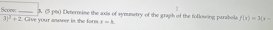 Score: _3. (5 pts) Determine the axis of symmetry of the graph of the following parabola f(x)=3(x-
3)^2+2. Give your answer in the form x=h.