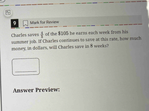 for Review 
Charles saves  4/5  of the $105 he earns each week from his 
summer job. If Charles continues to save at this rate, how much 
money, in dollars, will Charles save in 8 weeks? 
_ 
Answer Preview: