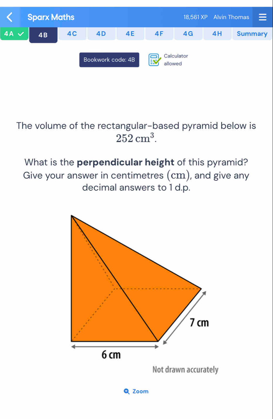 Sparx Maths 18,561 XP Alvin Thomas 
4A 4B 4C 4D 4E 4F 4G 4H Summary 
Calculator 
Bookwork code: 4B allowed 
As 
The volume of the rectangular-based pyramid below is
252cm^3. 
What is the perpendicular height of this pyramid? 
Give your answer in centimetres (cm), and give any 
decimal answers to 1 d.p. 
Zoom