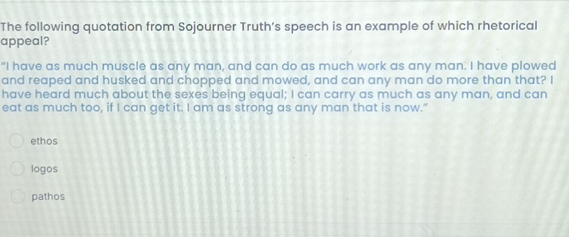 The following quotation from Sojourner Truth’s speech is an example of which rhetorical
appeal?
“I have as much muscle as any man, and can do as much work as any man. I have plowed
and reaped and husked and chopped and mowed, and can any man do more than that? I
have heard much about the sexes being equal; I can carry as much as any man, and can
eat as much too, if I can get it. I am as strong as any man that is now.”
ethos
logos
pathos