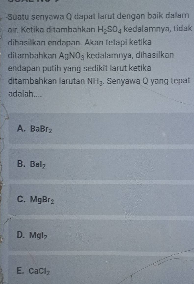 Suatu senyawa Q dapat larut dengan baik dalam
air. Ketika ditambahkan H_2SO_4 kedalamnya, tidak
dihasilkan endapan. Akan tetapi ketika
ditambahkan AgNO_3 kedalamnya, dihasilkan
endapan putih yang sedikit larut ketika
ditambahkan larutan NH_3. Senyawa Q yang tepat
adalah....
A. BaBr_2
B. Bal_2
C. MgBr_2
D. Mgl_2
E. CaCl_2