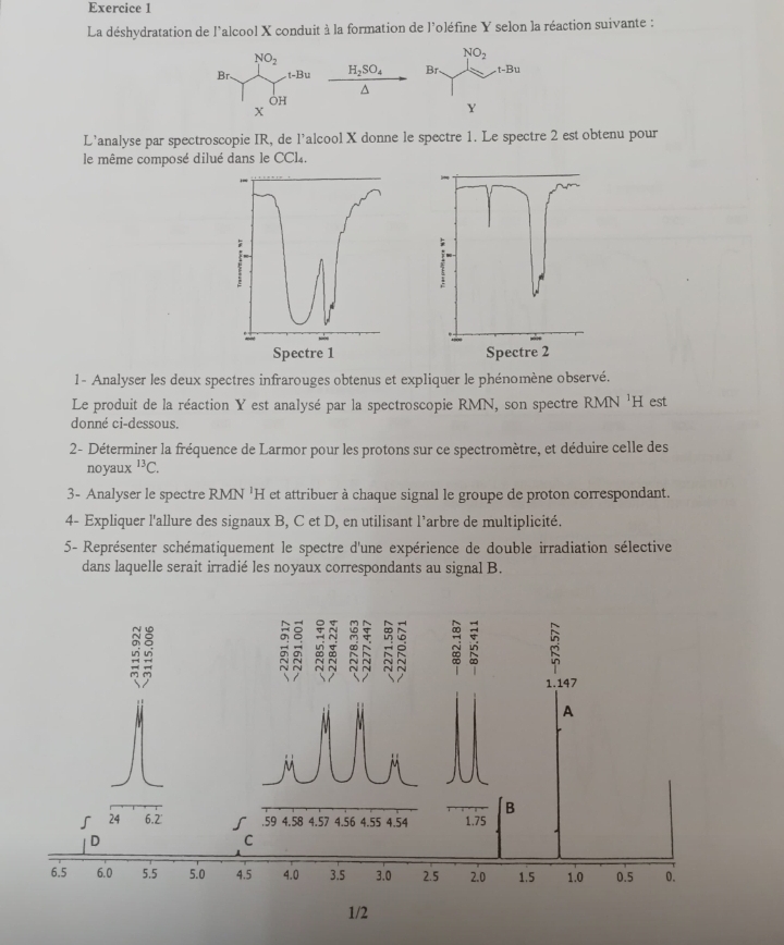 La déshydratation de l'alcool X conduit à la formation de l'oléfine Y selon la réaction suivante :
NO_2
Br. -Bu H_2SO_4^(OH
X
L’analyse par spectroscopie IR, de l’alcool X donne le spectre 1. Le spectre 2 est obtenu pour
le même composé dilué dans le CC14.
1- Analyser les deux spectres infrarouges obtenus et expliquer le phénomène observé.
Le produit de la réaction Y est analysé par la spectroscopie RMN, son spectre RMN 'H est
donné ci-dessous.
2- Déterminer la fréquence de Larmor pour les protons sur ce spectromètre, et déduire celle des
noyaux ^13)C.
3- Analyser le spectre RMN 'H et attribuer à chaque signal le groupe de proton correspondant.
4- Expliquer l'allure des signaux B, C et D, en utilisant l'arbre de multiplicité.
5- Représenter schématiquement le spectre d'une expérience de double irradiation sélective
dans laquelle serait irradié les noyaux correspondants au signal B.
1.147
A
B
24 6.2' .59 4.58 4.57 4.56 4.55 4.54 1.75
D
C
6.5 6.0 5.5 5.0 4.5 4.0 3.5 3.0 2.5 2.0 1.5 1.0 0.5 0.
1/2