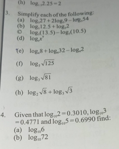 log _1, 2.25=2
3. Simplify each of the following: 
(a) log _327+2log _39-log _354
(b) log _512.5+log _32
log _3(13.5)-log _3(10.5)
(d) log _cx°
(e) log _48+log _432-log _42
(f) log _5sqrt(125)
(g) log _3sqrt(81)
(h) log _2sqrt(8)+log _3sqrt(3)
4. Given that log _102=0.3010, log _103
=0.4771 and log _105=0.6990 find: 
(a) log _106
(b) log _1072