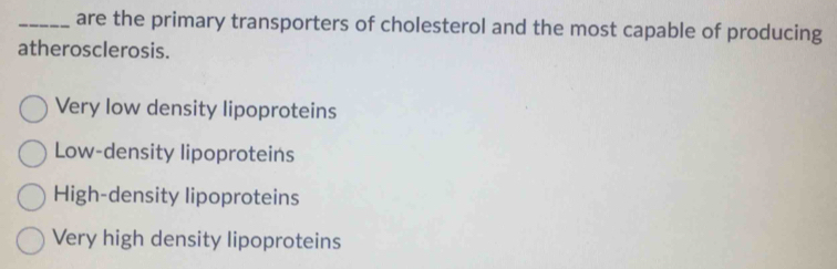 are the primary transporters of cholesterol and the most capable of producing
atherosclerosis.
Very low density lipoproteins
Low-density lipoproteins
High-density lipoproteins
Very high density lipoproteins