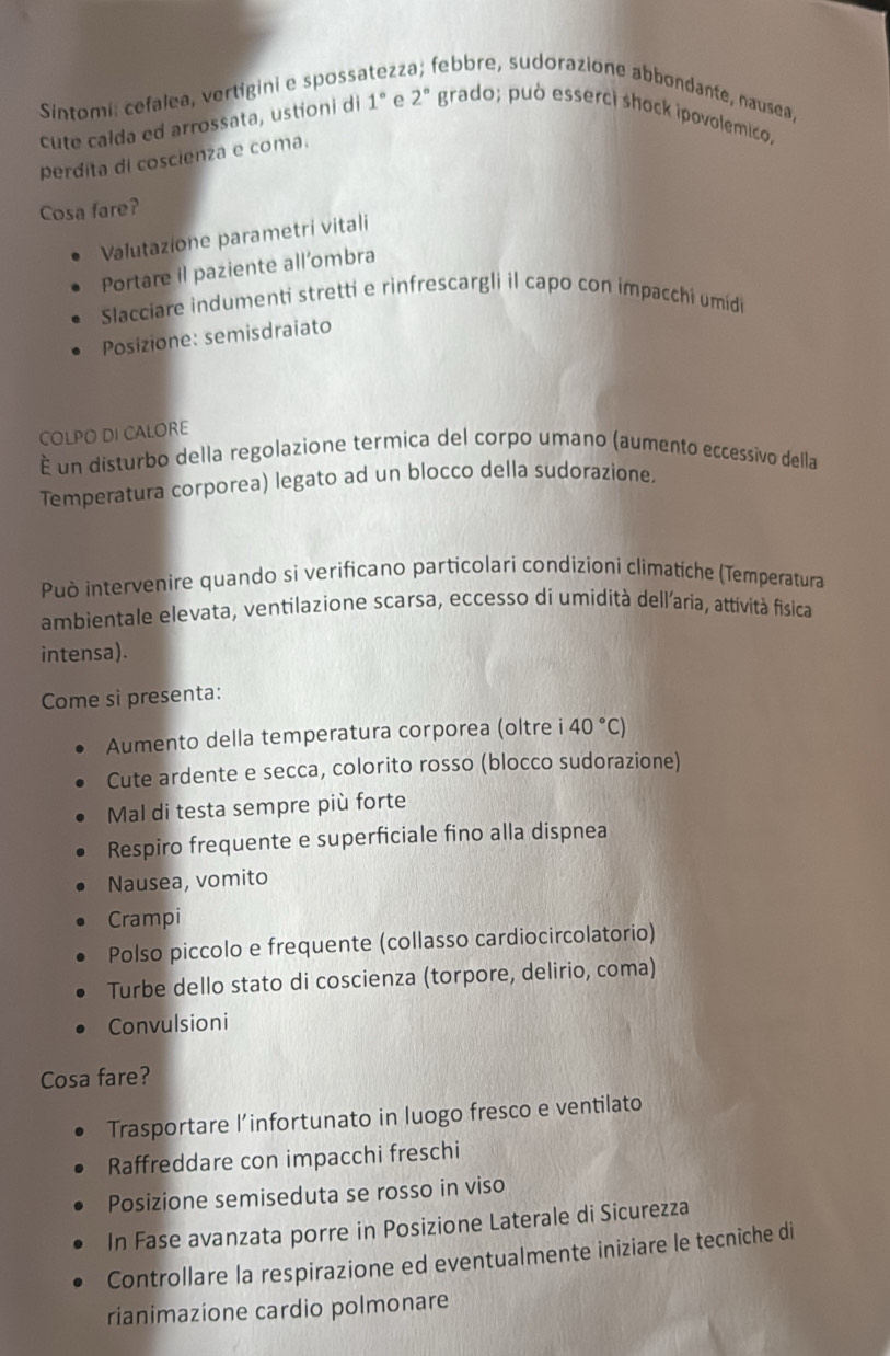 Sintomi: cefalea, vertigini e spossa z2 febbre, sudorazione abbondante, nausea, 
cute calda ed arrossata, ustioni di 1° e 2° grado; può esserci shock ipovolemico, 
perdita di coscienza e coma. 
Cosa fare? 
Valutazione parametri vitali 
Portare il paziente all’ombra 
Slacciare indumenti stretti e rinfrescargli il capo con impacchi umidi 
Posizione: semisdraiato 
COLPO DI CALORE 
É un disturbo della regolazione termica del corpo umano (aumento eccessivo della 
Temperatura corporea) legato ad un blocco della sudorazione. 
Può intervenire quando si verificano particolari condizioni climatíche (Temperatura 
ambientale elevata, ventilazione scarsa, eccesso di umidità dell’aria, attività fisica 
intensa). 
Come si presenta: 
Aumento della temperatura corporea (oltre i 40°C)
Cute ardente e secca, colorito rosso (blocco sudorazione) 
Mal di testa sempre più forte 
Respiro frequente e superficiale fino alla dispnea 
Nausea, vomito 
Crampi 
Polso piccolo e frequente (collasso cardiocircolatorio) 
Turbe dello stato di coscienza (torpore, delirio, coma) 
Convulsioni 
Cosa fare? 
Trasportare l’infortunato in luogo fresco e ventilato 
Raffreddare con impacchi freschi 
Posizione semiseduta se rosso in viso 
In Fase avanzata porre in Posizione Laterale di Sicurezza 
Controllare la respirazione ed eventualmente iniziare le tecniche di 
rianimazione cardio polmonare