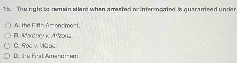 The right to remain silent when arrested or interrogated is guaranteed under
A. the Fifth Amendment.
B. Marbury v. Arizona.
C. Roe v. Wade.
D. the First Amendment.