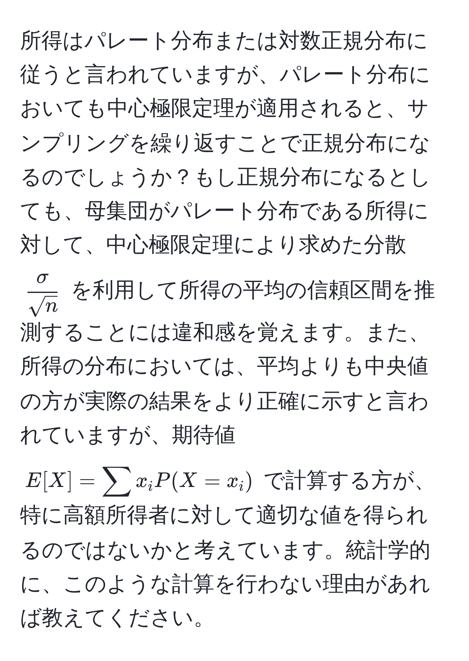 所得はパレート分布または対数正規分布に従うと言われていますが、パレート分布においても中心極限定理が適用されると、サンプリングを繰り返すことで正規分布になるのでしょうか？もし正規分布になるとしても、母集団がパレート分布である所得に対して、中心極限定理により求めた分散 $ sigma/sqrt(n) $ を利用して所得の平均の信頼区間を推測することには違和感を覚えます。また、所得の分布においては、平均よりも中央値の方が実際の結果をより正確に示すと言われていますが、期待値 $E[X] = sum x_i P(X = x_i)$ で計算する方が、特に高額所得者に対して適切な値を得られるのではないかと考えています。統計学的に、このような計算を行わない理由があれば教えてください。