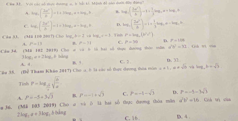 Cầu 32. Với các số thực dương a, b bất kì. Mệnh đề nào dưới đây đúng?
A. log _2( 2a^3/b )=1+3log _2a+log _2b. B. log _2( 2a^3/b )=1+ 1/3 log _2a+log _2b.
C. log _2( 2a^3/b )=1+3log _2a-log _2b. D. log _2( 2a^3/b )=1+ 1/3 log _2a-log _2b.
Câu 33. (Mã 110 2017) Cho log _ab=2 và log _ac=3 , Tinh P=log _a(b^2c^3).
A. P=13 B. P=31 C. P=30 D. P=108
Câu 34, (Mã 102 2019) Cho a và b là hai số thực dương thỏa mãn a^3b^2=32. Giá trị của
3log _2a+2log _2b bằng
A. 4 B. 5 . C. 2 , D. 32 .
Câu 35. (Đề Tham Khảo 2017) Cho a, b là các số thực dương thỏa mãn a!= 1,a!= sqrt(b) và log _ab=sqrt(3).
Tinh P=log _ sqrt(b)/a sqrt(frac b)a.
A. P=-5+3sqrt(3) B. P=-1+sqrt(3) C. P=-1-sqrt(3) D. P=-5-3sqrt(3)
u 36. (Mã 103 2019) Cho a và b là hai số thực dương thỏa mãn a^2b^3=16. Giá trị của
2log _2a+3log _2bbsin g
C. 16 . D、 4 .