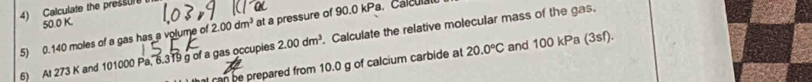 Calculate the pressur
50.0 K. 
5) 0.140 moles of a gas has a volume of 2.00dm^3 at a pressure of 90.0 kPa, Calculal 
6) At 273 K and 101000 Pa, 6.319 g of a gas occupies 2.00dm^3. . Calculate the relative molecular mass of the gas. 
hat can be prepared from 10.0 g of calcium carbide at 20.0°C and 100 kPa (3sf).