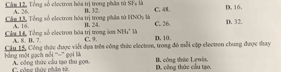 Tổng số electron hóa trị trong phân tử SF_6 là D. 16.
A. 26. B. 32. C. 48.
Câu 13, Tổng số electron hóa trị trong phân tử HNO_3 là D. 32.
A. 16. B. 24. C. 26.
Câu 14. Tổng số electron hóa trị trong ion NH_4^+la
A. 8. B. 7. C. 9. D. 10.
Câu 15. Công thức được viết dựa trên công thức electron, trong đó mỗi cặp electron chung được thay
bằng một gạch nối “=” gọi là
A. công thức cầu tạo thu gọn. B. công thức Lewis.
C. công thức phân tử. D. công thức cầu tạo.