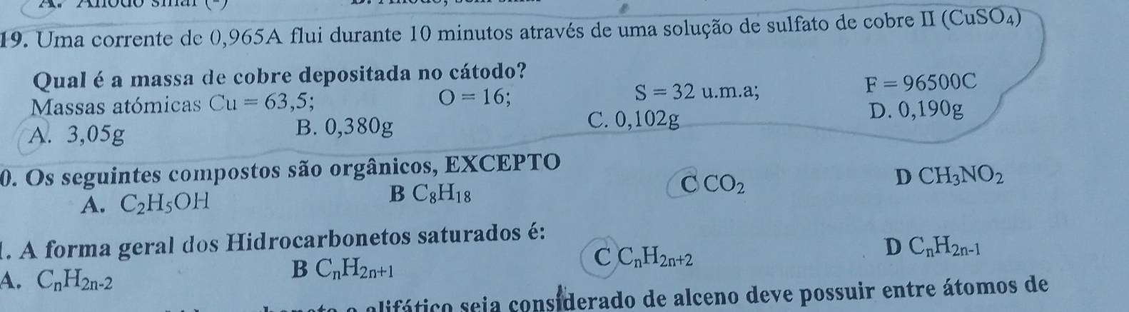 Uma corrente de 0,965A flui durante 10 minutos através de uma solução de sulfato de cobre II (0 CuSO_4)
Qual é a massa de cobre depositada no cátodo?
Massas atómicas Cu=63,5;
O=16;
S=32u.m.a;
F=96500C
A. 3,05g B. 0,380g
C. 0,102g D. ( 0.1 9 )g
0. Os seguintes compostos são orgânicos, EXCEPTO
D CH_3NO_2
A. C_2H_5OH
B C_8H_18
C CO_2
1. A forma geral dos Hidrocarbonetos saturados é:
C C_nH_2n+2
D C_nH_2n-1
A. C_nH_2n-2
B C_nH_2n+1
olifático seia considerado de alceno deve possuir entre átomos de