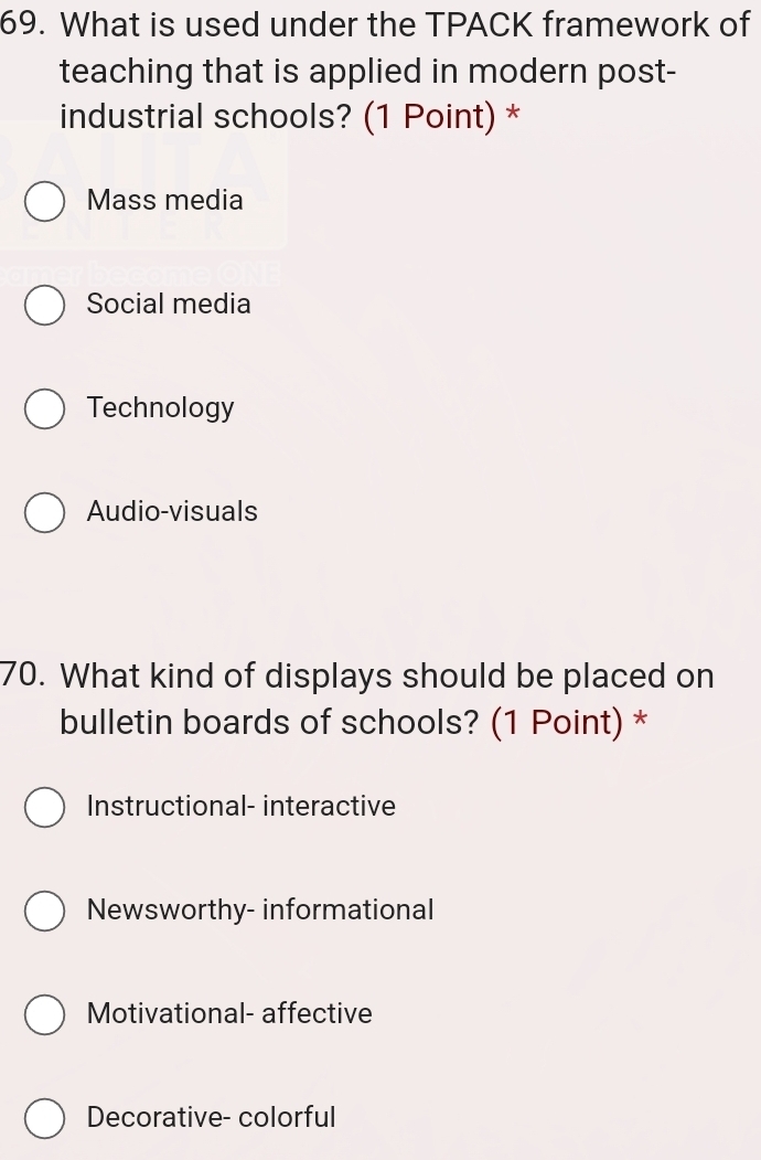 What is used under the TPACK framework of
teaching that is applied in modern post-
industrial schools? (1 Point) *
Mass media
Social media
Technology
Audio-visuals
70. What kind of displays should be placed on
bulletin boards of schools? (1 Point) *
Instructional- interactive
Newsworthy- informational
Motivational- affective
Decorative- colorful