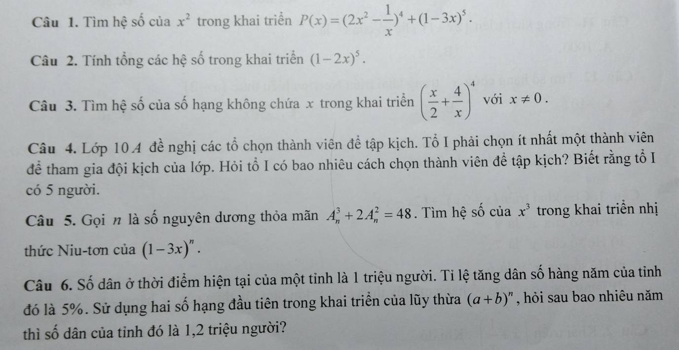 Tìm hệ số của x^2 trong khai triển P(x)=(2x^2- 1/x )^4+(1-3x)^5. 
Câu 2. Tính tổng các hệ số trong khai triển (1-2x)^5. 
Câu 3. Tìm hệ số của số hạng không chứa x trong khai triển ( x/2 + 4/x )^4 với x!= 0. 
Câu 4. Lớp 10.4 đề nghị các tổ chọn thành viên để tập kịch. Tổ I phải chọn ít nhất một thành viên 
để tham gia đội kịch của lớp. Hỏi tổ I có bao nhiêu cách chọn thành viên để tập kịch? Biết rằng tổ I 
có 5 người. 
Câu 5. Gọi n là số nguyên dương thỏa mãn A_n^(3+2A_n^2=48. Tìm hệ S- Ô của x^3) trong khai triển nhị 
thức Niu-tơn của (1-3x)^n. 
Câu 6. Số dân ở thời điểm hiện tại của một tỉnh là 1 triệu người. Tỉ lệ tăng dân số hàng năm của tiỉnh 
đó là 5%. Sử dụng hai số hạng đầu tiên trong khai triển của lũy thừa (a+b)^n , hỏi sau bao nhiêu năm 
thì số dân của tỉnh đó là 1, 2 triệu người?