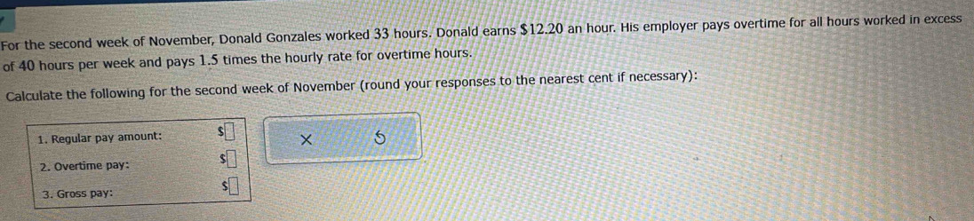 For the second week of November, Donald Gonzales worked 33 hours. Donald earns $12.20 an hour. His employer pays overtime for all hours worked in excess 
of 40 hours per week and pays 1.5 times the hourly rate for overtime hours. 
Calculate the following for the second week of November (round your responses to the nearest cent if necessary): 
1. Regular pay amount: 
× 5
2. Overtime pay: 
3. Gross pay: