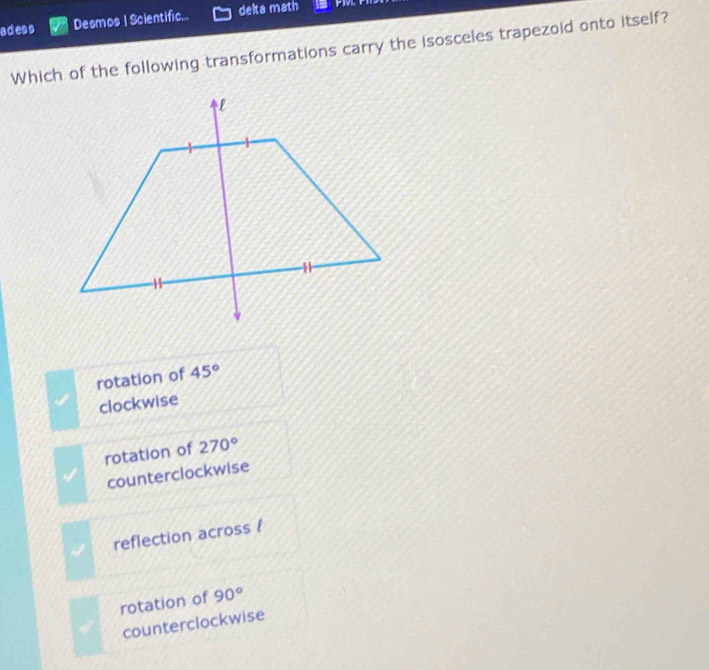 adess Desmos | Scientific... delta math
Which of the following transformations carry the isosceles trapezoid onto itself?
rotation of 45°
clockwise
rotation of 270°
counterclockwise
reflection across 
rotation of 90°
counterclockwise