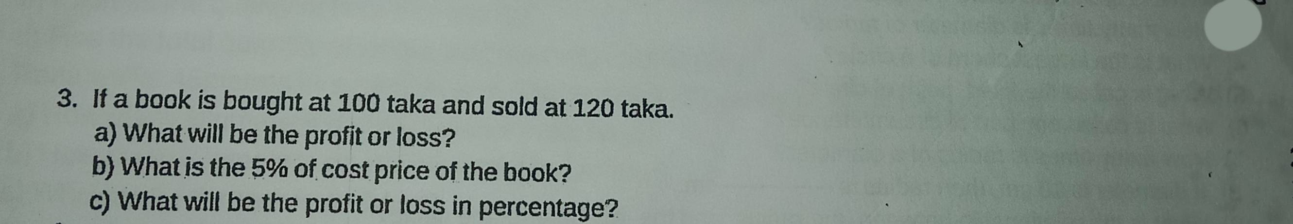 If a book is bought at 100 taka and sold at 120 taka. 
a) What will be the profit or loss? 
b) What is the 5% of cost price of the book? 
c) What will be the profit or loss in percentage?