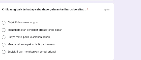 Kritik yang baik terhadap sebuah pergelaran tari harus bersifat... * 3 poin
Objektif dan membangun
Mengutamakan pendapat pribadi tanpa dasar
Hanya fokus pada kesalahan penari
Mengabaikan aspek artistik pertunjukan
Subjektif dan menekankan emosi pribadi