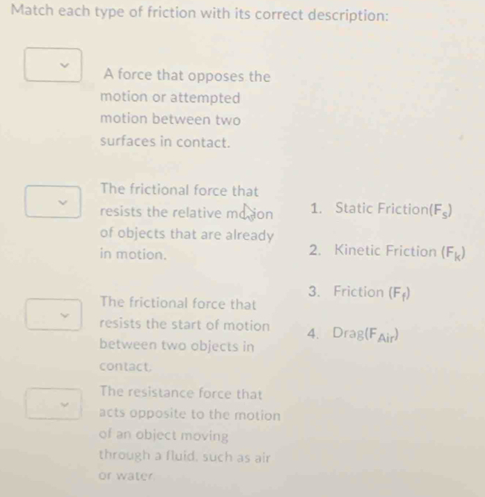 Match each type of friction with its correct description: 
A force that opposes the 
motion or attempted 
motion between two 
surfaces in contact. 
The frictional force that 
resists the relative mosion 1. Static Friction (Fs) 
of objects that are already 
in motion. 
2. Kinetic Friction (I L
3. Friction (F₁) 
The frictional force that 
resists the start of motion 4. Drag(FAir) 
between two objects in 
contact. 
The resistance force that 
ν acts opposite to the motion 
of an object moving 
through a fluid, such as air 
or water