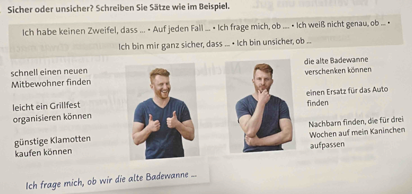 Sicher oder unsicher? Schreiben Sie Sätze wie im Beispiel. 
Ich habe keinen Zweifel, dass ... • Auf jeden Fall ... • Ich frage mich, ob .... • Ich weiß nicht genau, ob ... • 
Ich bin mir ganz sicher, dass ... • Ich bin unsicher, ob ... 
schnell einen neuendie alte Badewanne 
Mitbewohner findenverschenken können 
leicht ein Grillfesteinen Ersatz für das Auto 
organisieren könnenfinden 
günstige KlamottenNachbarn finden, die für drei 
kaufen könnenWochen auf mein Kaninchen 
aufpassen 
Ich frage mich, ob wir die alte Badewanne ...