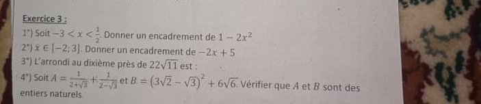 1^x) Soit -3 . Donner un encadrement de 1-2x^2
2°) x∈ [-2;3] Donner un encadrement de -2x+5
3°) L'arrondi au dixième près de 22sqrt(11) est :
4^n) Soit A= 1/2+sqrt(3) + 1/2-sqrt(3)  et B=(3sqrt(2)-sqrt(3))^2+6sqrt(6). Vérifier que A et B sont des 
entiers naturels