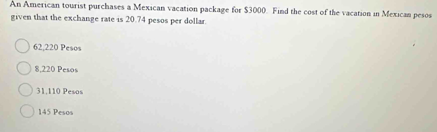 An American tourist purchases a Mexican vacation package for $3000. Find the cost of the vacation in Mexican pesos
given that the exchange rate is 20.74 pesos per dollar.
62,220 Pesos
8,220 Pesos
31,110 Pesos
145 Pesos