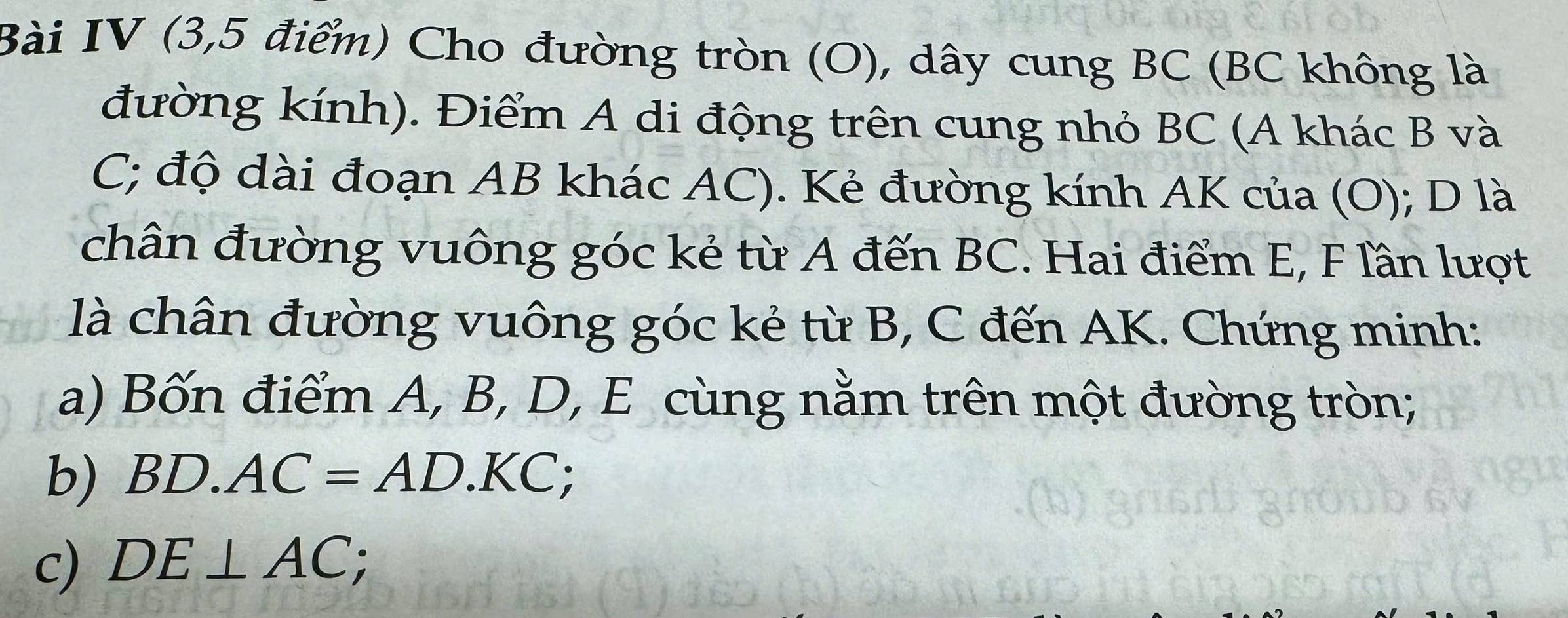 Bài IV (3,5 điểm) Cho đường tròn (O), dây cung BC (BC không là 
đường kính). Điểm A di động trên cung nhỏ BC (A khác B và
C; độ dài đoạn AB khác AC). Kẻ đường kính AK của (O); D là 
chân đường vuông góc kẻ từ A đến BC. Hai điểm E, F lần lượt 
là chân đường vuông góc kẻ từ B, C đến AK. Chứng minh: 
a) Bốn điểm A, B, D, E cùng nằm trên một đường tròn; 
b) BD.AC=AD.KC; 
c) DE⊥ AC;