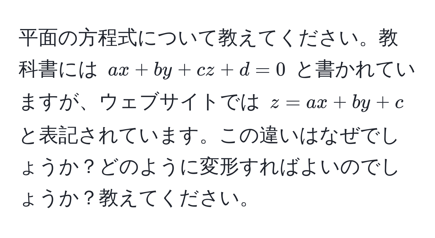 平面の方程式について教えてください。教科書には $ax + by + cz + d = 0$ と書かれていますが、ウェブサイトでは $z = ax + by + c$ と表記されています。この違いはなぜでしょうか？どのように変形すればよいのでしょうか？教えてください。