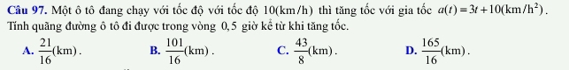 Một ô tô đang chạy với tốc độ với tốc độ 10(km/h) thì tăng tốc với gia tốc a(t)=3t+10(km/h^2). 
Tính quãng đường ô tô đi được trong vòng 0,5 giờ kể từ khi tăng tốc.
A.  21/16 (km). B.  101/16 (km). C.  43/8 (km). D.  165/16 (km).