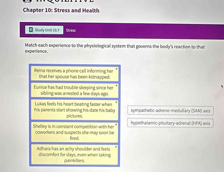 Chapter 10: Stress and Health
Study Unit 10.7 Stress
Match each experience to the physiological system that governs the body’s reaction to that
experience.
Reina receives a phone call informing her
that her spouse has been kidnapped.
Eunice has had trouble sleeping since her *
sibling was arrested a few days ago.
Lukas feels his heart beating faster when’
his parents start showing his date his baby sympathetic-adreno-medullary (SAM) axis
pictures.
Shelley is in constant competition with her * hypothalamic-pituitary-adrenal (HPA) axis
coworkers and suspects she may soon be
fired.
Adhara has an achy shoulder and feels +1
discomfort for days, even when taking
painkillers.