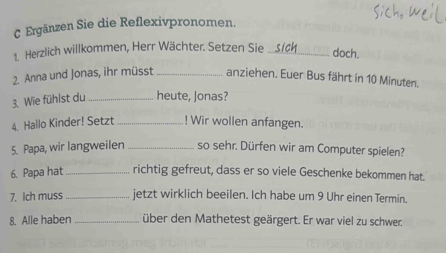 Ergänzen Sie die Reflexivpronomen. 
1. Herzlich willkommen, Herr Wächter. Setzen Sie_ 
doch. 
2. Anna und Jonas, ihr müsst _anziehen. Euer Bus fährt in 10 Minuten. 
3. Wie fühlst du_ 
heute, Jonas? 
4. Hallo Kinder! Setzt _! Wir wollen anfangen. 
5. Papa, wir langweilen _so sehr. Dürfen wir am Computer spielen? 
6. Papa hat _richtig gefreut, dass er so viele Geschenke bekommen hat. 
7. Ich muss_ jetzt wirklich beeilen. Ich habe um 9 Uhr einen Termin. 
8. Alle haben _über den Mathetest geärgert. Er war viel zu schwer.