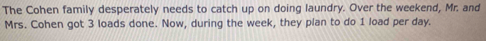 The Cohen family desperately needs to catch up on doing laundry. Over the weekend, Mr. and 
Mrs. Cohen got 3 loads done. Now, during the week, they plan to do 1 load per day.