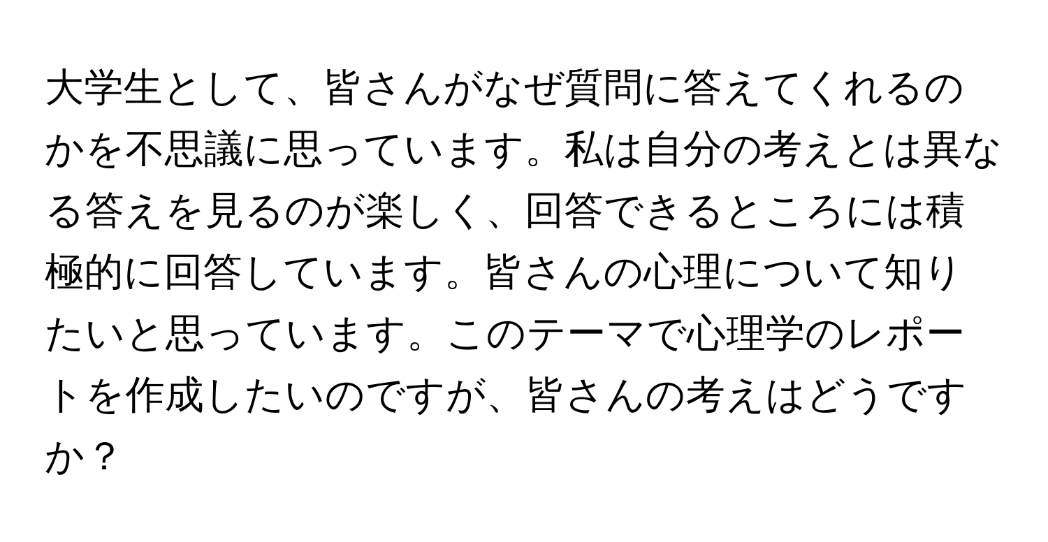 大学生として、皆さんがなぜ質問に答えてくれるのかを不思議に思っています。私は自分の考えとは異なる答えを見るのが楽しく、回答できるところには積極的に回答しています。皆さんの心理について知りたいと思っています。このテーマで心理学のレポートを作成したいのですが、皆さんの考えはどうですか？