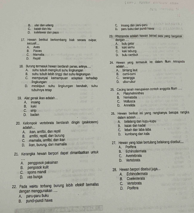 B. ular dan udang C. insang dan paru-paru
C. katak dan hiu D. paru buku dan pundi hawa
D. kelelawar dan paus
23. Rhizopoda adalah hewan bersel satu yang bergerak
17. Hewan berikut berkembang biak secara ovipar, dengan ....
kecuali.... A. bullu getar
A. Aves
B. Pisces B. kaki semu C. kaki tabung
C. Mamalia
D. Reptil D. bullu cambuk
18. Burung termasuk hewan berdarah panas, artinya.... 24. Hlewan yang termasuk ke daiiam filum Artropoda
adaliah....
A. suhu tubuh mengikuti suhu lingkungan A. bintang laut
B. suhu tubuh lebih tinggi dari suhu lingkungan B. cumi-cumi
C. mempunyai kemampuan adaptasi terhadap C. serangga
lingkungan D. ubur-ubur
D. meskipun suhu lingkungan berubah, suhu
tubuhnya tetap 25. Cacing tanah merupakan contoh anggota fillum ...
A. Platyhelminthes
19. Alat gerak ikan adalah ... B. Nematoda
A. insang C. Mollusca
B. kaki D. Annelida
C. sirip
D. badan 26. Hewan berikut ini yang rangkanya berupa rangka
dalam adalah ....
20. Kelompok vertebrata berdarah dingin (poikioterm) A. bellalang dan kupu-kupu
adalah... B. katak dan kadal
A. ikan, amfibi, dan reptil C. lebah dan laba-laba
B. amfibi, reptil, dan burung D. kumbang dan kala
C. mamalia, amfibi, dan ikan
D. ikan, burung, dan mamalia 27. Hewan yang tidak bertulang belakang disebut.....
A. Porifera
21. Kerangka hewan berpori dapat dimanfaatkan untuk B. Echinodermata
C. Avertebrata
A. penggosok pakainan D. Vertebrata
B. pengosok kulit
C. spons mandi 28. Hewan berpori disebut juga..
D. vas bunga A Echinodermata
B. Coelenterata
22. Pada waktu terbang burung lebih efektif bernafas C. Vertebrata
dengan menggunakan .... D. Porifera
A. paru-paru buku
B. pundi-pundi hawa