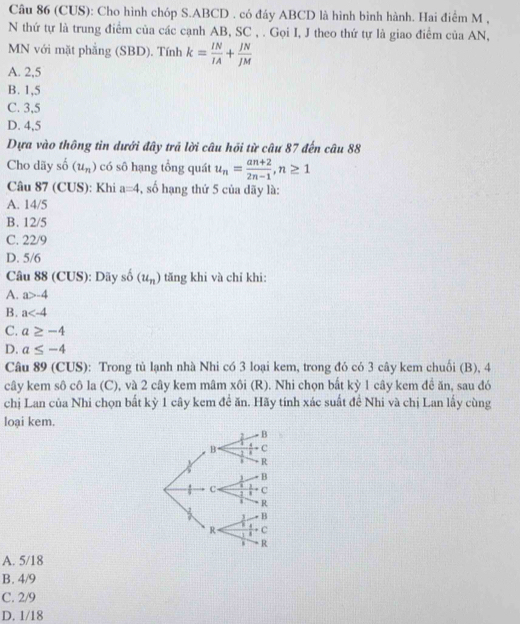 (CUS): Cho hình chóp S. ABCD. có đáy ABCD là hình bình hành. Hai điểm M ,
N thứ tự là trung điểm của các cạnh AB, SC , . Gọi I, J theo thứ tự là giao điểm của AN,
MN với mặt phẳng (SBD). Tính k= IN/IA + JN/JM 
A. 2,5
B. 1,5
C. 3,5
D. 4,5
Dựa vào thông tin dưới đây trả lời câu hồi từ câu 87 đến câu 88
Cho dãy shat o(u_n) có sô hạng tổng quát u_n= (an+2)/2n-1 , n≥ 1
Câu 87 (CUS): Khi a=4 , số hạng thứ 5 của dãy là:
A. 14/5
B. 12/5
C. 22/9
D. 5/6
Câu 88 (CUS): Dãy shat o(u_n) tăng khi và chỉ khi:
A. a>-4
B. a
C. a≥ -4
D. a≤ -4
Câu 89 (CUS): Trong tủ lạnh nhà Nhi có 3 loại kem, trong đó có 3 cây kem chuối (B), 4
cây kem sô cô la (C), và 2 cây kem mâm xôi (R). Nhi chọn bắt kỳ 1 cây kem đề ăn, sau đó
chị Lan của Nhi chọn bất kỳ 1 cây kem đề ăn. Hãy tính xác suất đề Nhi và chị Lan lấy cùng
loại kem.
A. 5/18
B. 4/9
C. 2/9
D. 1/18
