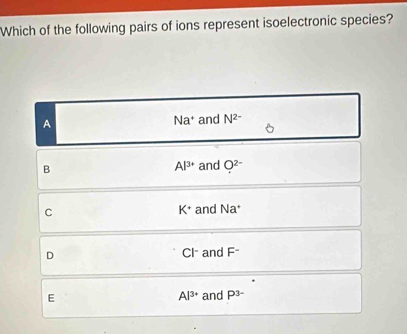 Which of the following pairs of ions represent isoelectronic species?
A and N^(2-)
Na^+
B
Al^(3+) and O^(2-)
K^+
C and Na^+
D Cl - and F -
E
Al^(3+) and P^(3-)