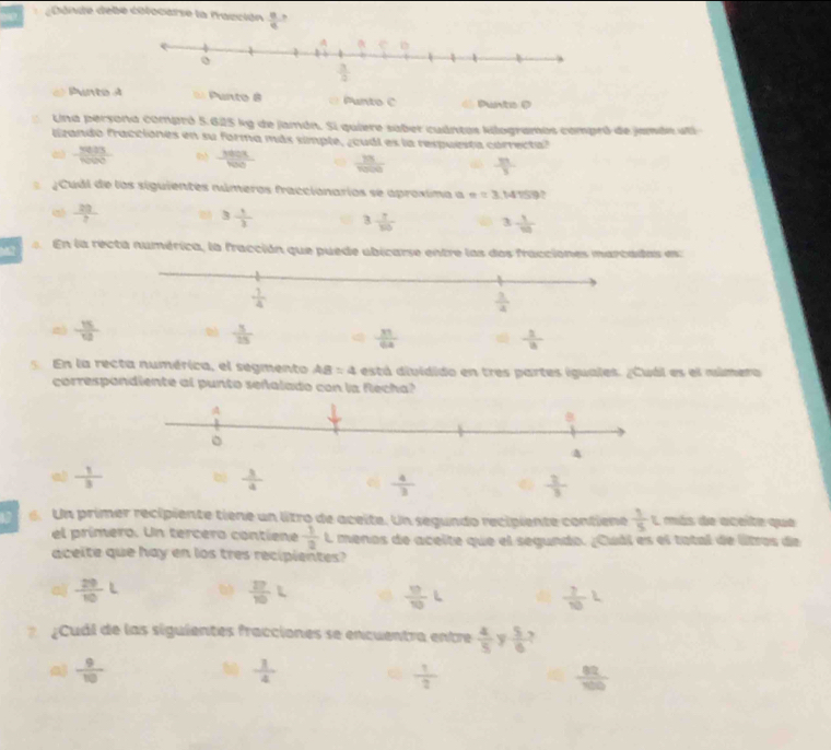 Dónde debe cólocarse la fracción  8/9 
é Punto A = Punto 8  Punto C Punto @
Una persona compró 5.625 kg de jamón. Si quiere saber cuántos kilogramos compró de jamde uti
lizando fracciones en su forma más simple, ¿cudl es la respuesta córrecta?
d  3033/1000   380x/100   13/1000   3n/3 
JCudl de los siguientes números fraccionarios se aproxima a e=3.14159
 20/? 
3 1/3  3  7/10  3. 1/10 
M7  En la recta numérica, la fracción que puede ubicarse entre las dos fracciones marcadas es:
 15/12  0  3/15  q  31/64  d  1/8 
En la recta numérica, el segmento AB=4 está dividido en tres partes iguales. ¿Cuál es el múmero
correspondiente al punto señalado con la flecha?
a  1/3 
6. Un primer recipiente tiene un litro de aceite. Un segundo recipiente contiene  1/5 L más de aceite que
el prímero. Un tercero contiene  1/2 L menos de aceite que el segundo. ¿Cuál es el tatal de litros de
aceite que hay en los tres recipientes?
a)  29/10 L  27/10 L
 17/10 L
 7/10 L
¿Cuál de las siguientes fracciones se encuentra entre  4/5  y  5/6 
 9/10 
 1/4 
 1/2 
 82/100 