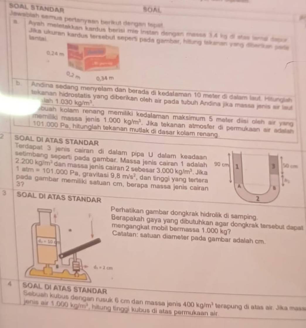 SOAL STANDAR
SOAL
Jawablah semua pertanyaan berikut dengan tepat
n Ayah meletakkan kardus berisi mie Instan dengan massa 34 kg di stas ianal depur
lantai
Jika ukuran kardus tersebut seperti pada gambar, hitung fakanan yang diberikan pare
b. Andina sedang menyelam dan berada di kedalaman 10 meter di dalam lauf. Hitunglah
tekanan hidrostatis yang diberikan oleh air pada tubuh Andina jika massa jenis air laut
lah1.030kg/m^3.
buah kolam renang memiliki kedalaman maksimum 5 meter diisi oleh air yang 
memiliki massa jenis 1.000kg/m^3. Jika tekanan atmosfer di permukaan air adaia 
101.000 Pa, hitunglah tekanan mutlak di dasar kolam renang.
2 SOAL DI ATAS STANDAR
Terdapat 3 jenis cairan di dalam pipa U dalam keadaan
setimbang seperti pada gambar. Massa jenis cairan 1 adalah 90 cm 1 3 50 cm
2.200kg/m^3 dan massa jenis cairan 2 sebesar 3.000kg/m^3. Jika
1atm=101.000 Pa, gravitasi 9,8m/s^2 , dan tinggi yang tertera
h,
pada gambar memiliki satuan cm, berapa massa jenis cairan A
3?
3 SOAL DI ATAS STANDAR 2
erhatikan gambar dongkrak hidrolik di samping.
erapakah gaya yang dibutuhkan agar dongkrak tersebut dapat
engangkat mobil bermassa 1.000 kg?
atatan: satuan diameter pada gambar adalah cm.
4 SOAL DI ATAS STANDAR
Sebuah kubus dengan rusuk 6 cm dan massa jenis 400kg/m^3 terapung di atas air. Jika mass
jenis air 1.000kg/m^3 , hitung tinggi kubus di atas permukaan air.