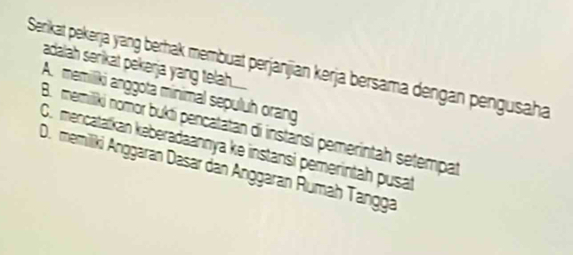 Serikat pekerja yang berhak membuat perjanjian kerja bersama dengan pengusaha
adalah serikat pekerja yang telah.....
A. memiliki anggota minimal sepuluh orang
B. memilliki nomor bukti pencatatan di instansi pemerintah setempat
O. mencatatkan keberadaannya ke instansi pemerintah pusat
D. memiliki Anggaran Dasar dan Anggaran Rumah Tangga