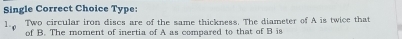 Single Correct Choice Type: 
1.. Two circular iron discs are of the same thickness. The diameter of A is twice that 
of B. The moment of inertia of A as compared to that of B is