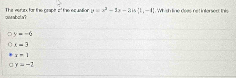 The vertex for the graph of the equation y=x^2-2x-3 is (1,-4). Which line does not intersect this
parabola?
y=-6
x=3
x=1
y=-2