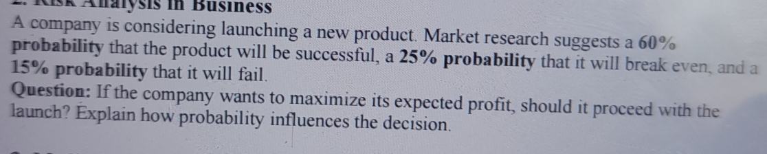 isk Analysis in Busines 
A company is considering launching a new product. Market research suggests a 60%
probability that the product will be successful, a 25% probability that it will break even, and a
15% probability that it will fail. 
Question: If the company wants to maximize its expected profit, should it proceed with the 
launch? Explain how probability influences the decision.