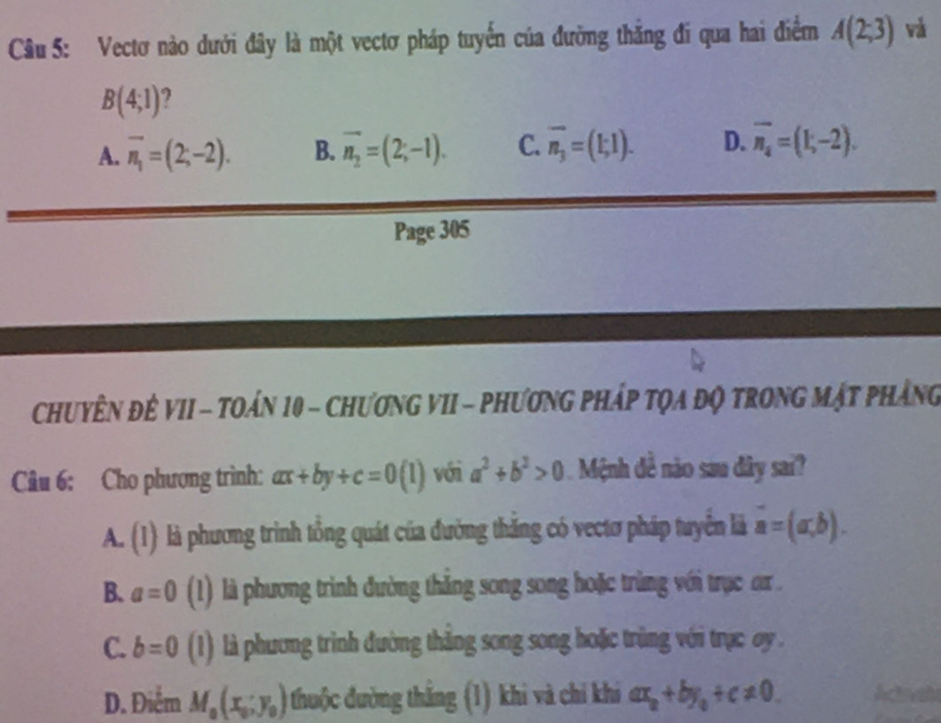 Vectơ nào dưới đây là một vectơ pháp tuyến của đường thẳng đi qua hai điểm A(2;3) và
B(4;1) 2
A. overline n_1=(2;-2). B. vector n_2=(2;-1). C. overline n_3=(1;1). D. overline n_4=(1;-2). 
Page 305
ChuyÊN ĐÊ VII - TOán 10 - ChươnG VII - Phương Pháp tọa độ trong Mật phẳng
Câu 6: Cho phương trình: ax+by+c=0(1) với a^2+b^2>0 Mệnh đề nào sau dây sai?
A. (1) là phương trình tổng quát của đường thăng có vectơ pháp tuyển là vector a=(a,b).
B. a=0 (1) là phương trình đường thẳng song song hoặc trùng với trục ar .
C. b=0 (1) là phương trình đường thăng song song hoặc trùng với trục oy .
D. Điểm M_0(x_0;y_0) thuộc đường thắng (1) khi và chỉ khi ax_0+by_0+c!= 0.