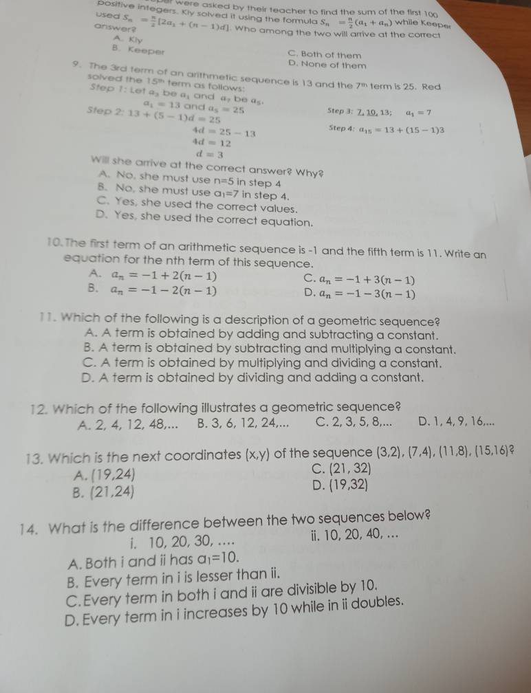 et were asked by their teacher to find the sum of the first 100
used
positive integers. Kly solved it using the formula S_n= n/2 (a_1+a_n) while Keeper
answer? S_n= π /2 [2a_1+(n-1)d]. Who among the two will arrive at the correct
A. Kly
B. Keeper
C. Both of them
D. None of them
9. The 3rd term of an arithmetic sequence is 13 and the 7^(th) term is 25. Red
solved the 15^(th) term as follows:
Step 1: Let a_3 be a_1 and a, be a5.
a_1=13 and
Step 2: 13+(5-1)d=25 a_5=25 Step 3: 7, 10, 13; a_1=7
4d=25-13
Step 4: a_15=13+(15-1)3
4d=12
d=3
Will she arrive at the correct answer? Why?
A. No, she must use n=5 in step 4
B. No, she must use a_1=7 in step 4.
C. Yes, she used the correct values.
D. Yes, she used the correct equation.
10. The first term of an arithmetic sequence is -1 and the fifth term is 11. Write an
equation for the nth term of this sequence.
A. a_n=-1+2(n-1)
C. a_n=-1+3(n-1)
B. a_n=-1-2(n-1) D. a_n=-1-3(n-1)
11. Which of the following is a description of a geometric sequence?
A. A term is obtained by adding and subtracting a constant.
B. A term is obtained by subtracting and multiplying a constant.
C. A term is obtained by multiplying and dividing a constant.
D. A term is obtained by dividing and adding a constant.
12. Which of the following illustrates a geometric sequence?
A. 2, 4, 12, 48,... B. 3, 6, 12, 24,... C. 2, 3, 5, 8,... D. 1, 4, 9, 16,...
13. Which is the next coordinates (x,y) of the sequence (3,2),(7,4),(11,8),(15,16) ?
A. (19,24)
C. (21,32)
B. (21,24)
D. (19,32)
14. What is the difference between the two sequences below?
i. 10, 20, 30, .... ii. 10, 20, 40, ...
A. Both i and ⅱhas a_1=10.
B. Every term in i is lesser than ii.
C. Every term in both i and ii are divisible by 10.
D. Every term in i increases by 10 while in ii doubles.