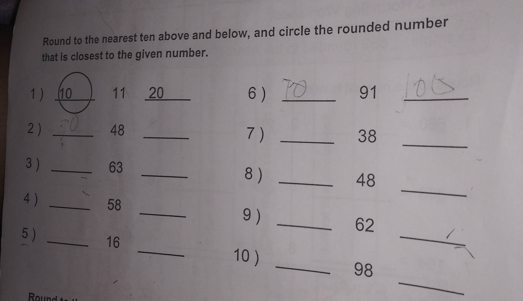 Round to the nearest ten above and below, and circle the rounded number 
that is closest to the given number. 
1 ) 10 11 20 6 ) _ 91 _ 
_ 
2_
48 _ 
7 ) _ 38
_ 
3 ) _ 63
_ 
8 )_
48
_ 
4 )_
58
9)_ 
_ 
5 )_
62
16
_ 
10 ) 
_ 
_ 98
Round