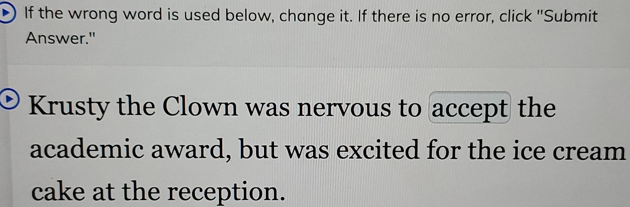 If the wrong word is used below, change it. If there is no error, click "Submit 
Answer." 
Krusty the Clown was nervous to accept the 
academic award, but was excited for the ice cream 
cake at the reception.