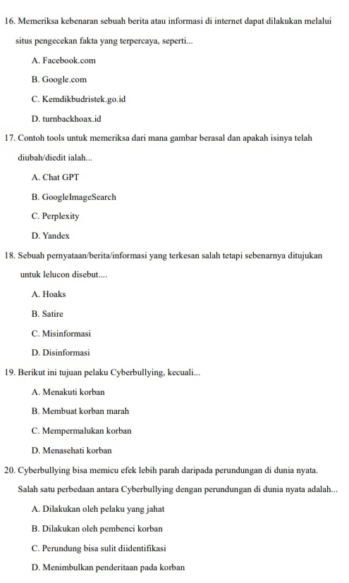 Memeriksa kebenaran sebuah berita atau informasi di internet dapat dilakukan melalui
situs pengecekan fakta yang terpercaya, seperti...
A. Facebook.com
B. Google.com
C. Kemdikbudristek.go.id
D. turnbackhoax.id
17. Contoh tools untuk memeriksa dari mana gambar berasal dan apakah isinya telah
diubah/diedit ialah...
A. Chat GPT
B. GoogleImageSearch
C. Perplexity
D. Yandex
18. Sebuah pernyataan/berita/informasi yang terkesan salah tetapi sebenarnya ditujukan
untuk lelucon disebut....
A. Hoaks
B. Satire
C. Misinformasi
D. Disinformasi
19. Berikut ini tujuan pelaku Cyberbullying, kecuali...
A. Menakuti korban
B. Membuat korban marah
C. Mempermalukan korban
D. Menasehati korban
20. Cyberbullying bisa memicu efek lebih parah daripada perundungan di dunia nyata.
Salah satu perbedaan antara Cyberbullying dengan perundungan di dunia nyata adalah...
A. Dilakukan oleh pelaku yang jahat
B. Dilakukan oleh pembenci korban
C. Perundung bisa sulit diidentifikasi
D. Menimbulkan penderitaan pada korban