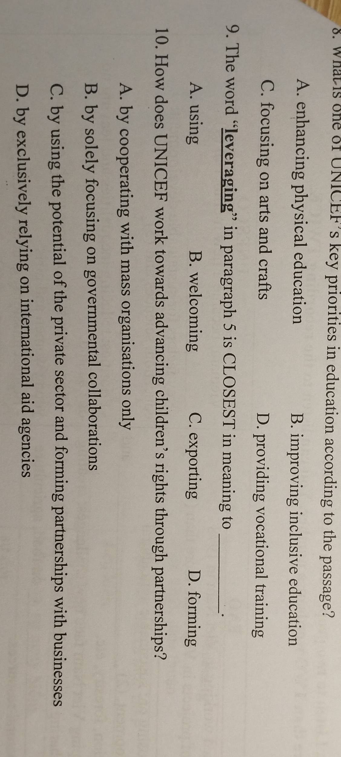 What is one of UNICEF’s key priorities in education according to the passage?
A. enhancing physical education B. improving inclusive education
C. focusing on arts and crafts D. providing vocational training
9. The word “leveraging” in paragraph 5 is CLOSEST in meaning to_
A. using B. welcoming C. exporting D. forming
10. How does UNICEF work towards advancing children’s rights through partnerships?
A. by cooperating with mass organisations only
B. by solely focusing on governmental collaborations
C. by using the potential of the private sector and forming partnerships with businesses
D. by exclusively relying on international aid agencies