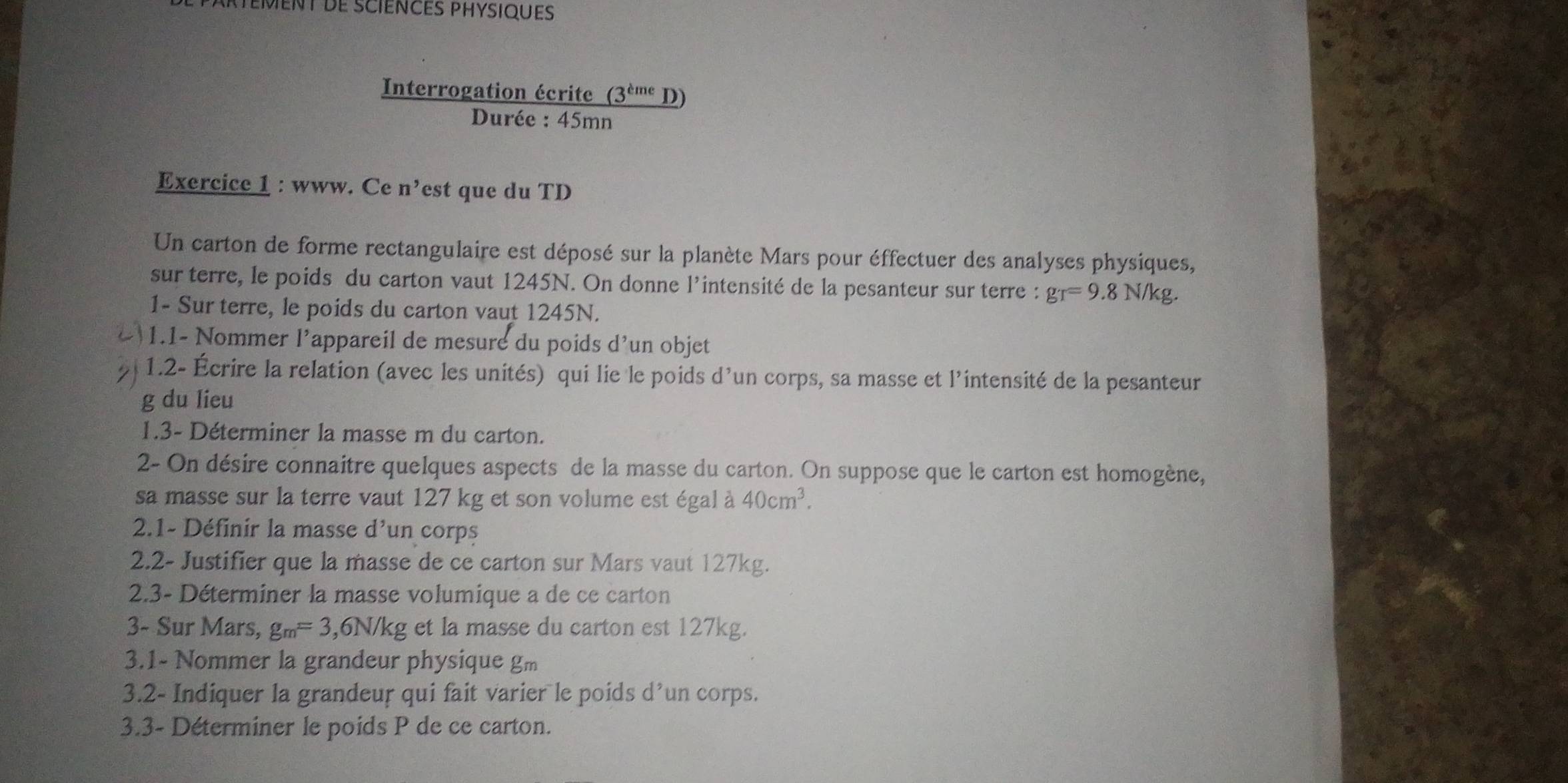 Interrogation écrite (3^(cme)D)
Durée : 45mn
Exercice 1 : www. Ce n' est que du TD 
Un carton de forme rectangulaire est déposé sur la planète Mars pour éffectuer des analyses physiques, 
sur terre, le poids du carton vaut 1245N. On donne l’intensité de la pesanteur sur terre : gr=9.8N/kg. 
1- Sur terre, le poids du carton vaut 1245N. 
1.1- Nommer l’appareil de mesure du poids d'un objet 
1.2- Écrire la relation (avec les unités) qui lie le poids d’un corps, sa masse et l'intensité de la pesanteur 
g du lieu 
1.3- Déterminer la masse m du carton. 
2- On désire connaitre quelques aspects de la masse du carton. On suppose que le carton est homogène, 
sa masse sur la terre vaut 127 kg et son volume est égal à 40cm^3. 
2.1- Définir la masse d’un corps 
2.2- Justifier que la masse de ce carton sur Mars vaut 127kg. 
2.3- Déterminer la masse volumique a de ce carton 
3- Sur Mars, g_m=3 , 6N/kg et la masse du carton est 127kg. 
3.1- Nommer la grandeur physique gm 
3.2- Indiquer la grandeur qui fait varier le poids d’un corps. 
3.3- Déterminer le poids P de ce carton.